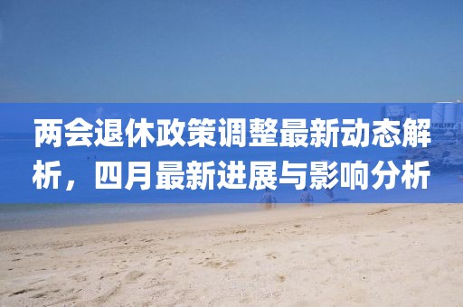 两会退休政策调整最新动态解析，四月最新进展与影响分析