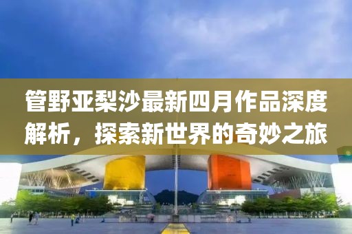 管野亚梨沙最新四月作品深度解析，探索新世界的奇妙之旅