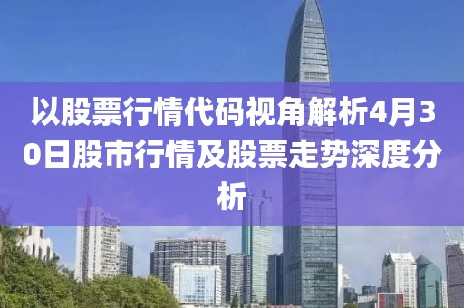 以股票行情代码视角解析4月30日股市行情及股票走势深度分析