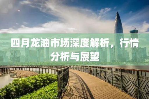 四月龙油市场深度解析，行情分析与展望