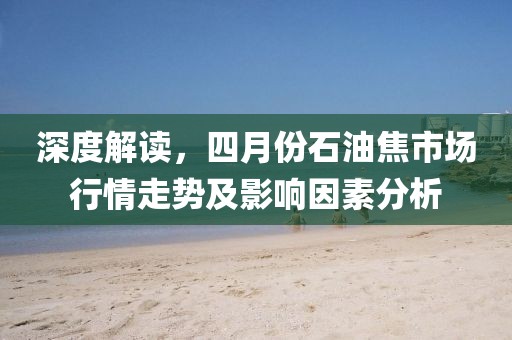 深度解读，四月份石油焦市场行情走势及影响因素分析