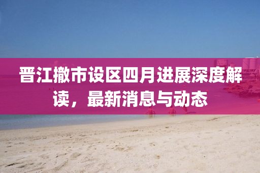 晋江撤市设区四月进展深度解读，最新消息与动态