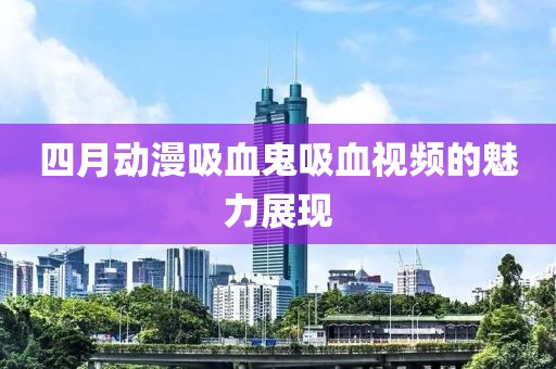 四月动漫吸血鬼吸血视频的魅力展现