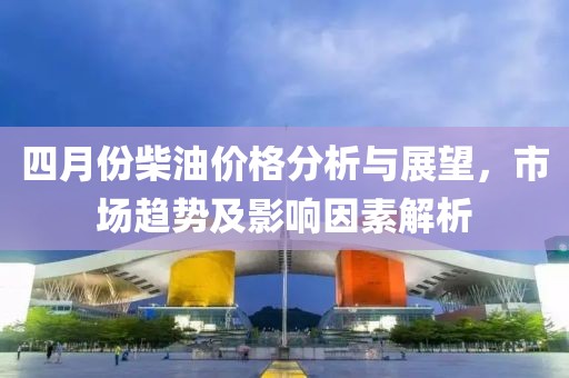 四月份柴油价格分析与展望，市场趋势及影响因素解析