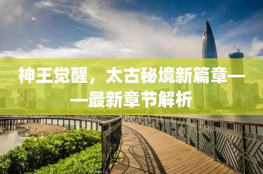 神王觉醒，太古秘境新篇章——最新章节解析