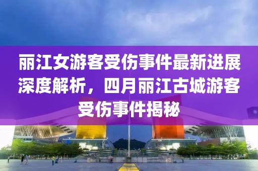 丽江女游客受伤事件最新进展深度解析，四月丽江古城游客受伤事件揭秘