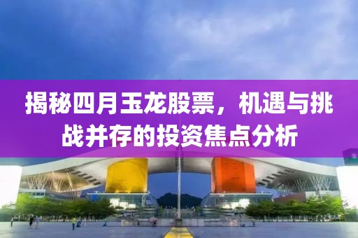揭秘四月玉龙股票，机遇与挑战并存的投资焦点分析