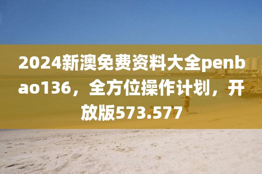 2024新澳免费资料大全penbao136，全方位操作计划，开放版573.577