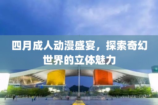 四月成人动漫盛宴，探索奇幻世界的立体魅力