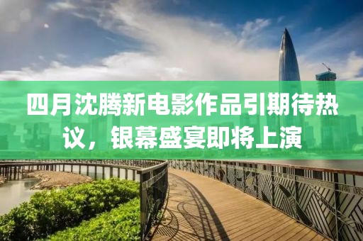 四月沈腾新电影作品引期待热议，银幕盛宴即将上演