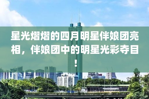 星光熠熠的四月明星伴娘团亮相，伴娘团中的明星光彩夺目！