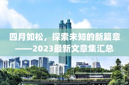 四月如松，探索未知的新篇章——2023最新文章集汇总