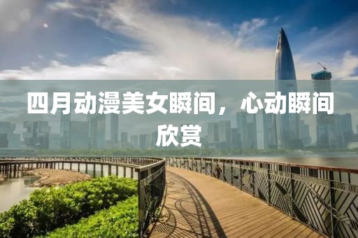 四月动漫美女瞬间，心动瞬间欣赏