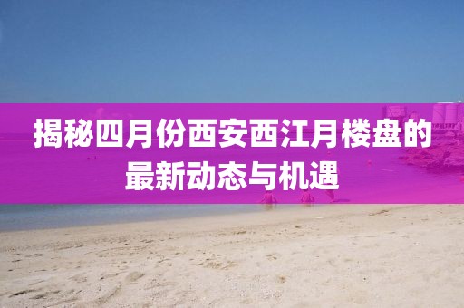 揭秘四月份西安西江月楼盘的最新动态与机遇