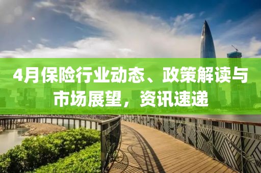 4月保险行业动态、政策解读与市场展望，资讯速递