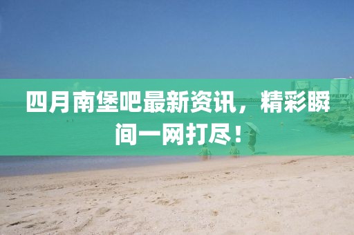 四月南堡吧最新资讯，精彩瞬间一网打尽！