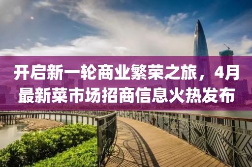 开启新一轮商业繁荣之旅，4月最新菜市场招商信息火热发布