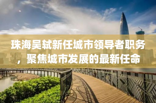 珠海吴轼新任城市领导者职务，聚焦城市发展的最新任命