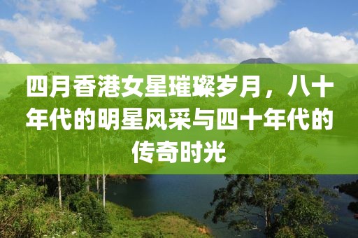 四月香港女星璀璨岁月，八十年代的明星风采与四十年代的传奇时光