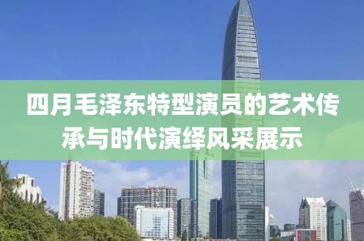 四月毛泽东特型演员的艺术传承与时代演绎风采展示