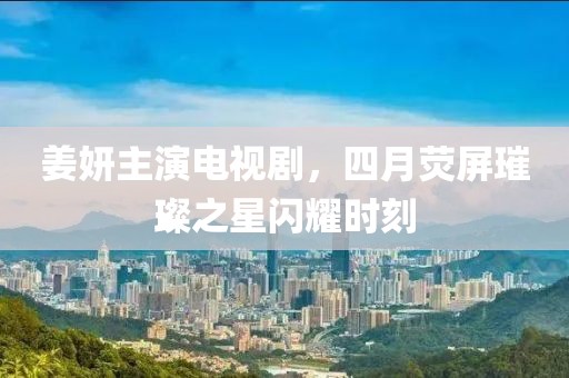 姜妍主演电视剧，四月荧屏璀璨之星闪耀时刻