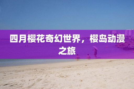 四月樱花奇幻世界，樱岛动漫之旅