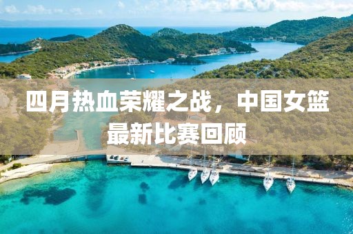 四月热血荣耀之战，中国女篮最新比赛回顾