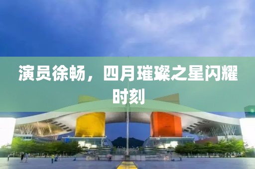 演员徐畅，四月璀璨之星闪耀时刻