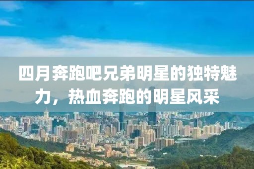 四月奔跑吧兄弟明星的独特魅力，热血奔跑的明星风采