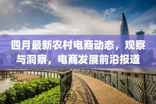 四月最新农村电商动态，观察与洞察，电商发展前沿报道