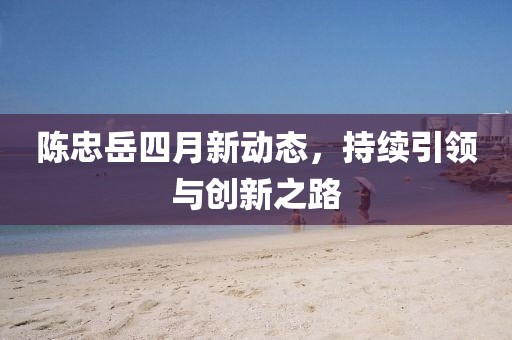陈忠岳四月新动态，持续引领与创新之路
