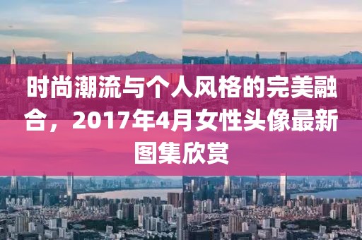 时尚潮流与个人风格的完美融合，2017年4月女性头像最新图集欣赏