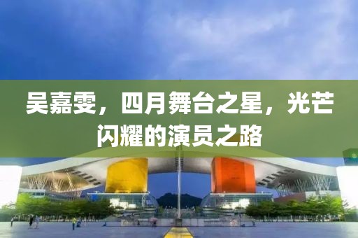 吴嘉雯，四月舞台之星，光芒闪耀的演员之路