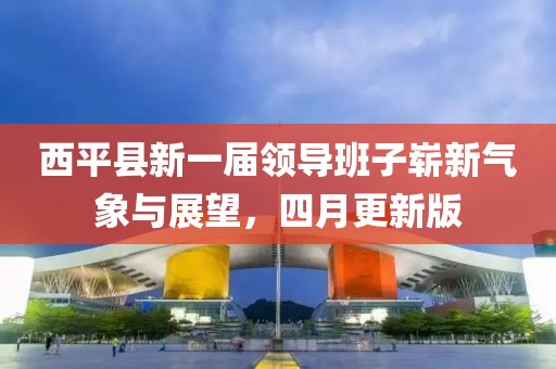 西平县新一届领导班子崭新气象与展望，四月更新版