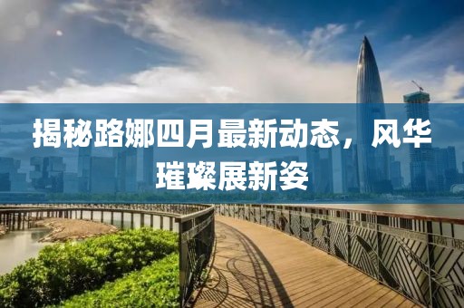 揭秘路娜四月最新动态，风华璀璨展新姿