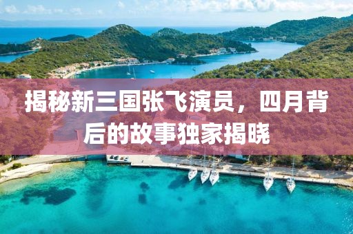 揭秘新三国张飞演员，四月背后的故事独家揭晓