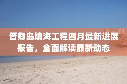 晋卿岛填海工程四月最新进展报告，全面解读最新动态