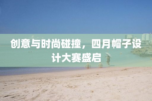 创意与时尚碰撞，四月帽子设计大赛盛启