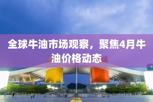 全球牛油市场观察，聚焦4月牛油价格动态