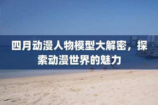 四月动漫人物模型大解密，探索动漫世界的魅力