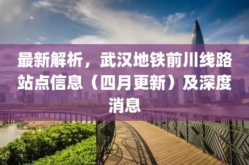 最新解析，武汉地铁前川线路站点信息（四月更新）及深度消息