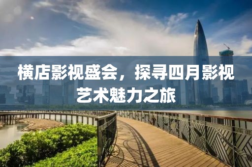 横店影视盛会，探寻四月影视艺术魅力之旅