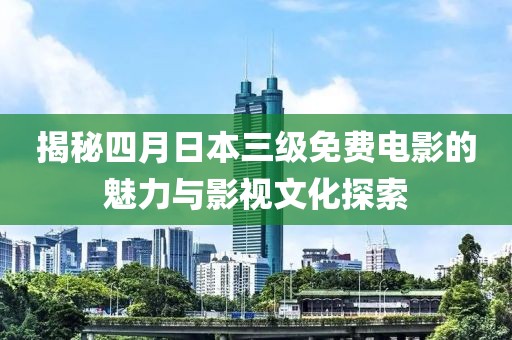 揭秘四月日本三级免费电影的魅力与影视文化探索