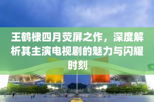 王鹤棣四月荧屏之作，深度解析其主演电视剧的魅力与闪耀时刻