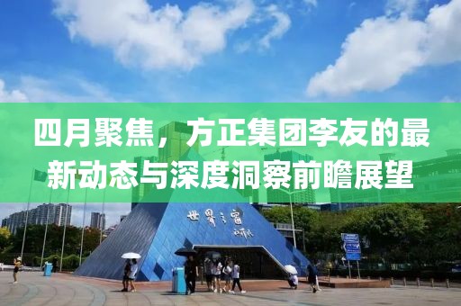 四月聚焦，方正集团李友的最新动态与深度洞察前瞻展望