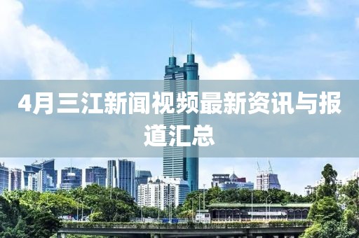 4月三江新闻视频最新资讯与报道汇总