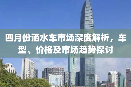 四月份洒水车市场深度解析，车型、价格及市场趋势探讨