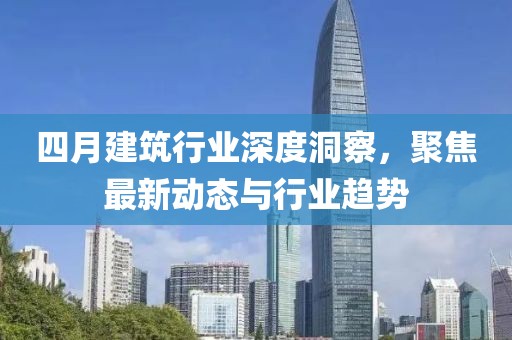 四月建筑行业深度洞察，聚焦最新动态与行业趋势