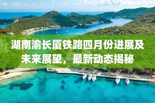 湖南渝长厦铁路四月份进展及未来展望，最新动态揭秘