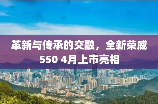 革新与传承的交融，全新荣威550 4月上市亮相